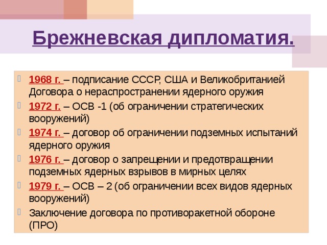 Брежневская дипломатия. 1968 г. – подписание СССР, США и Великобританией Договора о нераспространении ядерного оружия 1972 г. – ОСВ -1 (об ограничении стратегических вооружений) 1974 г. – договор об ограничении подземных испытаний ядерного оружия 1976 г. – договор о запрещении и предотвращении подземных ядерных взрывов в мирных целях 1979 г. – ОСВ – 2 (об ограничении всех видов ядерных вооружений) Заключение договора по противоракетной обороне (ПРО) 