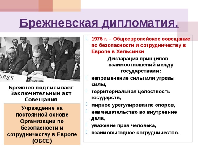 Брежневская дипломатия. 1975 г. – Общеевропейское совещание по безопасности и сотрудничеству в Европе в Хельсинки Декларация принципов взаимоотношений между государствами: неприменение силы или угрозы силы, территориальная целостность государств, мирное урегулирование споров, невмешательство во внутренние дела, уважение прав человека, взаимовыгодное сотрудничество.  Брежнев подписывает Заключительный акт Совещания Учреждение на постоянной основе Организации по безопасности и сотрудничеству в Европе (ОБСЕ) 