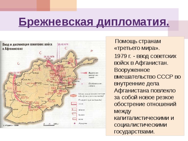 Брежневская дипломатия.  Помощь странам «третьего мира».  1979 г. - ввод советских войск в Афганистан. Вооруженное вмешательство СССР во внутренние дела Афганистана повлекло за собой новое резкое обострение отношений между капиталистическими и социалистическими государствами. 