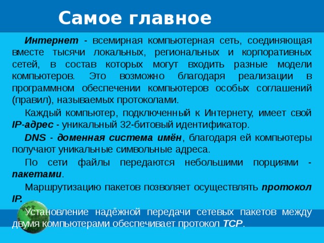 Самое главное Интернет - всемирная компьютерная сеть, соединяющая вместе тысячи локальных, региональных и корпоративных сетей, в состав которых могут входить разные модели компьютеров. Это возможно благодаря реализации в программном обеспечении компьютеров особых соглашений (правил), называемых протоколами. Каждый компьютер, подключенный к Интернету, имеет свой IP-адрес - уникальный 32-битовый идентификатор. DNS - доменная система имён , благодаря ей компьютеры получают уникальные символьные адреса. По сети файлы передаются небольшими порциями - пакетами . Маршрутизацию пакетов позволяет осуществлять протокол IP. Установление надёжной передачи сетевых пакетов между двумя компьютерами обеспечивает протокол TCP . 