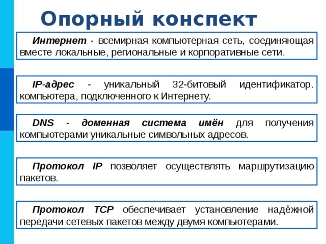 Опорный конспект Интернет - всемирная компьютерная сеть, соединяющая вместе локальные, региональные и корпоративные сети .  IP-адрес - уникальный 32-битовый идентификатор. компьютера, подключенного к Интернету. DNS - доменная система имён для получения компьютерами уникальные символьных адресов. Протокол IP позволяет осуществлять  маршрутизацию пакетов. Протокол TCP обеспечивает установление надёжной передачи сетевых пакетов между двумя компьютерами. 