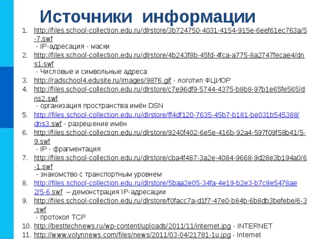 Источники информации http://files.school-collection.edu.ru/dlrstore/3b724750-4031-4154-915e-6eef61ec763a/5-7.swf  - IP-адресация - маски http://files.school-collection.edu.ru/dlrstore/4b243f8b-45fd-4fca-a775-8a2747fecae4/dns1.swf  - Числовые и символьные адреса http://radschool4.edusite.ru/images/9876.gif  - логотип ФЦИОР http://files.school-collection.edu.ru/dlrstore/c7e96df9-5744-4375-b8b8-97b1e65fe565/dns2.swf  - организация пространства имён DSN http :// files . school - collection . edu . ru / dlrstore / ff 4 df 120-7635-45 b 7- b 181- be 031 b 545388/ dns 3. swf  - разрешение имён http://files.school-collection.edu.ru/dlrstore/9240f402-6e5e-416b-92a4-597f09f58b41/5-9.swf  - IP - фрагментация http://files.school-collection.edu.ru/dlrstore/cba4f487-3a2e-4084-9668-9d28e3b194a0/6-1.swf  - знакомство с транспортным уровнем http :// files . school - collection . edu . ru / dlrstore /5 baa 2 e 05-34 fa -4 e 19- b 2 e 3- b 7 c 8 e 5478 ae 2/5-6. swf – демонстрация IP-адресации http://files.school-collection.edu.ru/dlrstore/f0facc7a-d1f7-47e0-b84b-6b8db3befebe/6-3.swf  - протокол TCP http://besttechnews.ru/wp-content/uploads/2011/11/internet.jpg  - INTERNET http://www.volynnews.com/files/news/2011/03-04/21781-1u.jpg  - Internet http://files.school-collection.edu.ru/dlrstore/e7c42ce3-4b84-4962-a06b-dddae6e45424/5-8.swf  - IP - маршрутизация http :// files . school - collection . edu . ru / dlrstore / fd 7 a 3902-5 a 1 d -42 b 7-91 a 0- ff 32501 f 55 da /5-1. swf  - знакомство с сетевым уровнем 