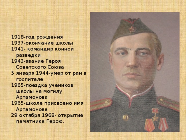 1918-год рождения 1937-окончание школы 1941- командир конной разведки 1943-звание Героя Советского Союза 5 января 1944-умер от ран в госпитале 1965-поездка учеников школы на могилу Артамонова 1965-школе присвоено имя Артамонова 29 октября 1968- открытие памятника Герою. 