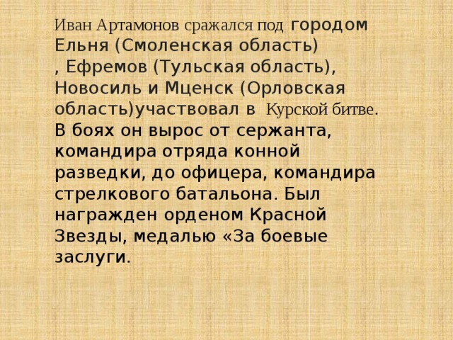 Иван Артамонов сражался под городом Ельня (Смоленская область) , Ефремов (Тульская область), Новосиль и Мценск (Орловская область)участвовал в Курской битве. В боях он вырос от сержанта, командира отряда конной разведки, до офицера, командира стрелкового батальона. Был награжден орденом Красной Звезды, медалью «За боевые заслуги. 