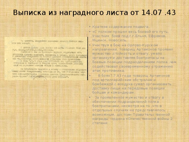 Выписка из наградного листа от 14.07 .43   Краткое содержание подвига. «С полком прошел весь боевой его путь. Участник боев под г.г.Ельня, Ефремов, Мценск, Новосиль. Участвуя в бою на Орлово-Курском направлении, товарищ Артамонов проявил мужество ,стойкость и отвагу, умело организуя и доставляя боеприпасы на боевые позиции подразделениям полка ,чем содействовал своевременному отражению атак противника.  В боях7.7.43 года товарищ Артамонов под артиллерийским обстрелом и бомбежкой с воздуха сумел организовать доставку пищи на передовые позиции бойцам и командирам.  За проявленное мужество и отвагу в обеспечении подразделений полка боеприпасами, несмотря на то ,что в отдельных случаях не представлялось возможным, достоин Правительственной награды –ордена «Отечественной войны 2 степени 