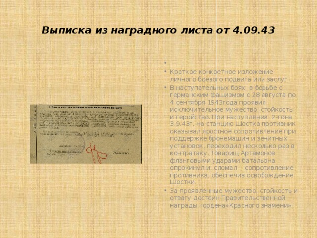  Выписка из наградного листа от 4.09.43     Краткое конкретное изложение личного боевого подвига или заслуг. В наступательных боях в борьбе с германским фашизмом с 28 августа по 4 сентября 1943года проявил исключительное мужество, стойкость и геройство. При наступлении 2-гона 3.9.43г. на станцию Шостка противник оказывал яростное сопротивление при поддержке бронемашин и зенитных установок, переходил несколько раз в контратаку. Товарищ Артамонов фланговыми ударами батальона опрокинул и сломал сопротивление противника, обеспечив освобождение Шостки. За проявленные мужество, стойкость и отвагу достоин Правительственной награды –ордена»Красного знамени» 