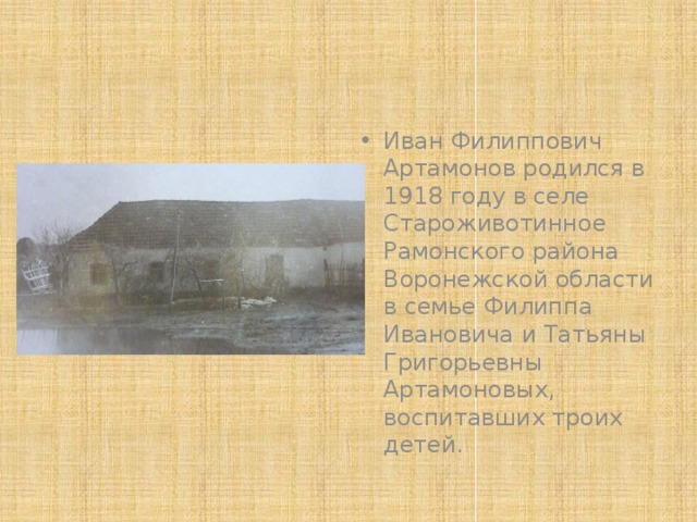 Иван Филиппович Артамонов родился в 1918 году в селе Староживотинное Рамонского района Воронежской области в семье Филиппа Ивановича и Татьяны Григорьевны Артамоновых, воспитавших троих детей. 