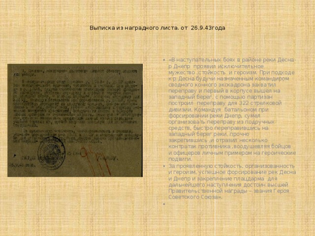  Выписка из наградного листа. от 26.9.43года      «В наступательных боях в районе реки Десна-р Днепр проявил исключительное мужество ,стойкость и героизм. При подходе к р.Десна будучи назначенным командиром сводного конного экскадрона захватил переправу и первый в корпусе вышел на западный берег, с помощью партизан построил переправу для 322 стрелковой дивизии. Командуя батальоном при форсировании реки Днепр, сумел организовать переправу из подручных средств, быстро переправившись на западный берег реки, прочно закрепившись ,и отразил несколько контратак противника ,воодушевляя бойцов и офицеров личным примером на героические подвиги. За проявленную стойкость, организованность и героизм, успешное форсирование рек Десна и Днепр и закрепление плацдарма для дальнейшего наступления достоин высшей Правительственной награды – звания Героя Советского Союза».    