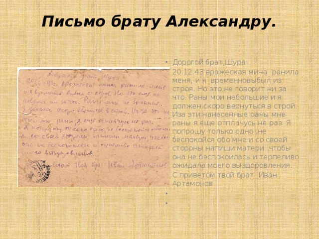 Письмо брату Александру.   Дорогой брат,Шура 20.12.43 вражеская мина ранила меня, и я временновыбыл из строя. Но это не говорит ни за что. Раны мои небольшие и я должен скоро вернуться в строй. Иза эти нанесенные раны мне раны я еще отплачусь не раз. Я попрошу только одно ,не беспокойся обо мне и со своей стороны напиши матери .чтобы она не беспокоилась и терпеливо ожидала моего выздоровления. С приветом твой брат Иван Артамонов     