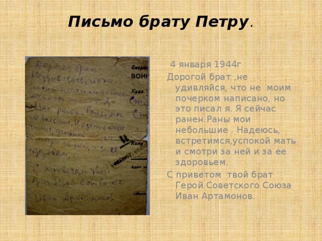 Письмо брату Петру .    4 января 1944г Дорогой брат ,не удивляйся, что не моим почерком написано, но это писал я. Я сейчас ранен.Раны мои небольшие . Надеюсь, встретимся,успокой мать и смотри за ней и за ее здоровьем. С приветом твой брат Герой Советского Союза Иван Артамонов.   