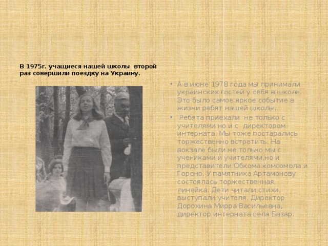 В 1975г. учащиеся нашей школы второй раз совершили поездку на Украину. А в июне 1978 года мы принимали украинских гостей у себя в школе. Это было самое яркое событие в жизни ребят нашей школы..  Ребята приехали не только с учителями но и с директором интерната. Мы тоже постарались торжественно встретить. На вокзале были не только мы с учениками и учителями,но и представители Обкома комсомола и Гороно. У памятника Артамонову состоялась торжественная линейка. Дети читали стихи, выступали учителя. Директор Дорохина Мирра Васильевна, директор интерната села Базар. 
