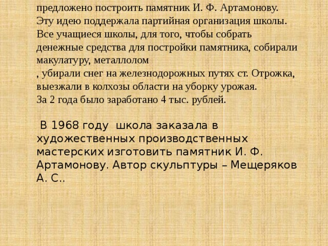 На одном из комсомольских собраний было предложено построить памятник И. Ф. Артамонову. Эту идею поддержала партийная организация школы. Все учащиеся школы, для того, чтобы собрать денежные средства для постройки памятника, собирали макулатуру, металлолом , убирали снег на железнодорожных путях ст. Отрожка, выезжали в колхозы области на уборку урожая. За 2 года было заработано 4 тыс. рублей.  В 1968 году школа заказала в художественных производственных мастерских изготовить памятник И. Ф. Артамонову. Автор скульптуры – Мещеряков А. С.. 