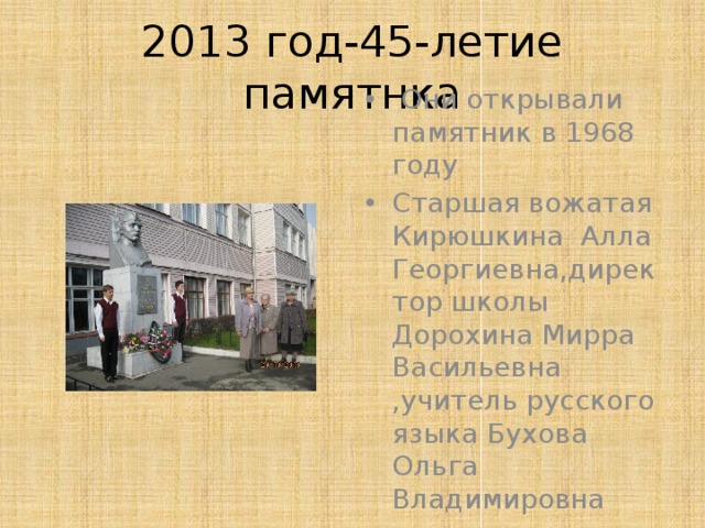 2013 год-45-летие памятнка  Они открывали памятник в 1968 году Старшая вожатая Кирюшкина Алла Георгиевна,директор школы Дорохина Мирра Васильевна ,учитель русского языка Бухова Ольга Владимировна 