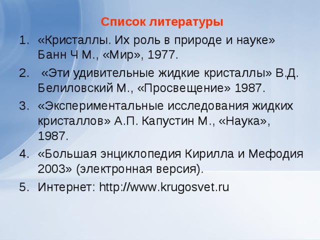 Список литературы «Кристаллы. Их роль в природе и науке» Банн Ч М., «Мир», 1977.  «Эти удивительные жидкие кристаллы» В.Д. Белиловский М., «Просвещение» 1987. «Экспериментальные исследования жидких кристаллов» А.П. Капустин М., «Наука», 1987. «Большая энциклопедия Кирилла и Мефодия 2003» (электронная версия). Интернет: http :// www . krugosvet . ru  