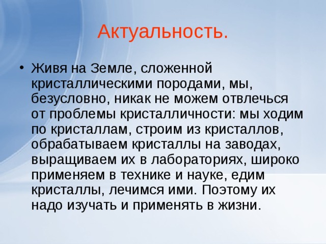Актуальность. Живя на Земле, сложенной кристаллическими породами, мы, безусловно, никак не можем отвлечься от проблемы кристалличности: мы ходим по кристаллам, строим из кристаллов, обрабатываем кристаллы на заводах, выращиваем их в лабораториях, широко применяем в технике и науке, едим кристаллы, лечимся ими. Поэтому их надо изучать и применять в жизни.  