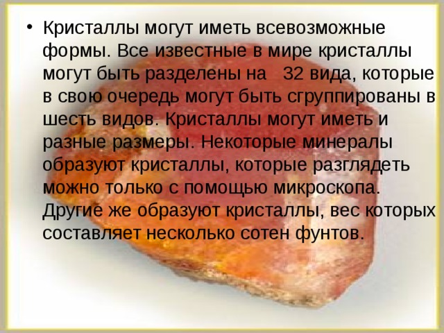 Кристаллы могут иметь всевозможные формы. Все известные в мире кристаллы могут быть разделены на 32 вида, которые в свою очередь могут быть сгруппированы в шесть видов. Кристаллы могут иметь и разные размеры. Некоторые минералы образуют кристаллы, которые разглядеть можно только с помощью микроскопа. Другие же образуют кристаллы, вес которых составляет несколько сотен фунтов.  