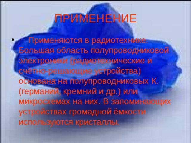 ПРИМЕНЕНИЕ     Применяются в радиотехнике. Большая область полупроводниковой электроники (радиотехнические и счётно-решающие устройства) основана на полупроводниковых К. (германий, кремний и др.) или микросхемах на них. В запоминающих устройствах громадной ёмкости используются кристаллы.   