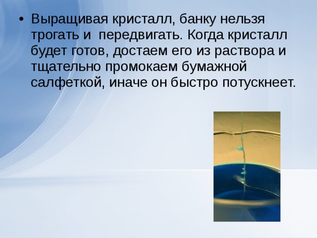 Выращивая кристалл, банку нельзя трогать и передвигать. Когда кристалл будет готов, достаем его из раствора и тщательно промокаем бумажной салфеткой, иначе он быстро потускнеет.   