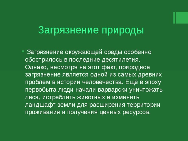 Загрязнение природы  Загрязнение окружающей среды особенно обострилось в последние десятилетия. Однако, несмотря на этот факт, природное загрязнение является одной из самых древних проблем в истории человечества. Ещё в эпоху первобыта люди начали варварски уничтожать леса, истреблять животных и изменять ландшафт земли для расширения территории проживания и получения ценных ресурсов. 