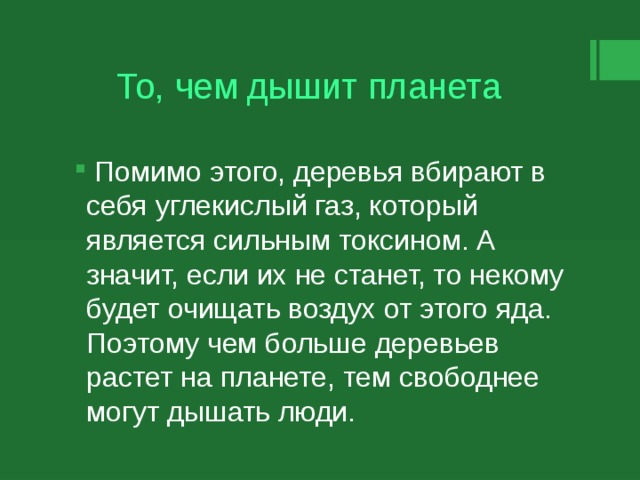 То, чем дышит планета  Помимо этого, деревья вбирают в себя углекислый газ, который является сильным токсином. А значит, если их не станет, то некому будет очищать воздух от этого яда. Поэтому чем больше деревьев растет на планете, тем свободнее могут дышать люди. 