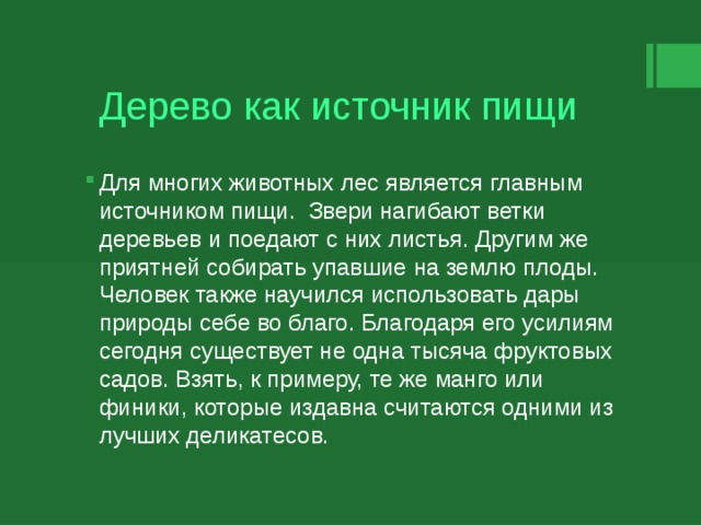 Дерево как источник пищи Для многих животных лес является главным источником пищи. Звери нагибают ветки деревьев и поедают с них листья. Другим же приятней собирать упавшие на землю плоды. Человек также научился использовать дары природы себе во благо. Благодаря его усилиям сегодня существует не одна тысяча фруктовых садов. Взять, к примеру, те же манго или финики, которые издавна считаются одними из лучших деликатесов. 