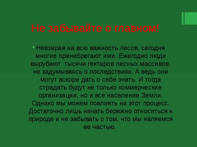 Не забывайте о главном! Невзирая на всю важность лесов, сегодня многие пренебрегают ими. Ежегодно люди вырубают тысячи гектаров лесных массивов, не задумываясь о последствиях. А ведь они могут вскоре дать о себе знать. И тогда страдать будут не только коммерческие организации, но и все население Земли. Однако мы можем повлиять на этот процесс. Достаточно лишь начать бережно относиться к природе и не забывать о том, что мы являемся ее частью. 