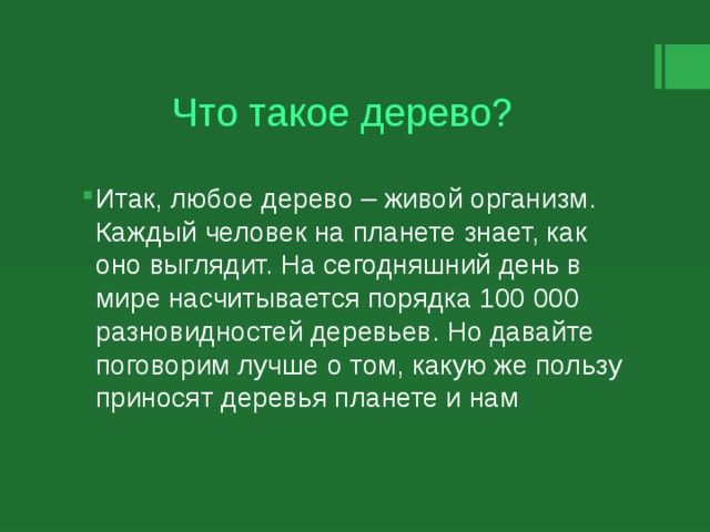 Что такое дерево? Итак, любое дерево – живой организм. Каждый человек на планете знает, как оно выглядит. На сегодняшний день в мире насчитывается порядка 100 000 разновидностей деревьев. Но давайте поговорим лучше о том, какую же пользу приносят деревья планете и нам 
