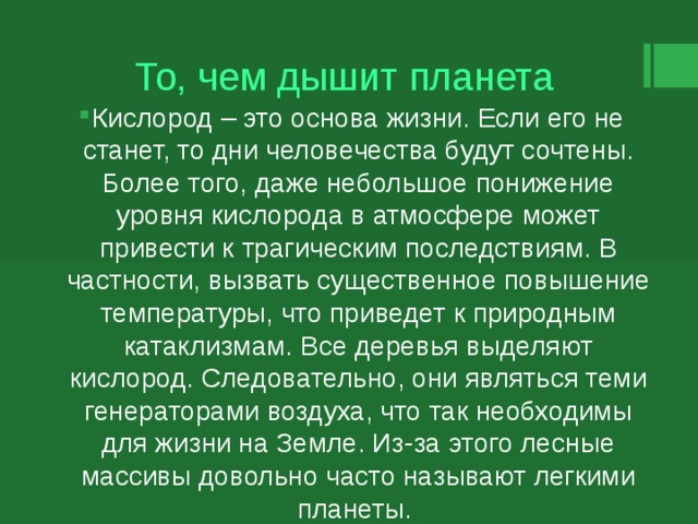 То, чем дышит планета Кислород – это основа жизни. Если его не станет, то дни человечества будут сочтены. Более того, даже небольшое понижение уровня кислорода в атмосфере может привести к трагическим последствиям. В частности, вызвать существенное повышение температуры, что приведет к природным катаклизмам. Все деревья выделяют кислород. Следовательно, они являться теми генераторами воздуха, что так необходимы для жизни на Земле. Из-за этого лесные массивы довольно часто называют легкими планеты. 