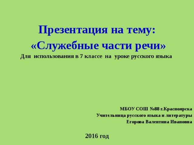  Презентация на тему:  «Служебные части речи» Для использования в 7 классе на уроке русского языка     МБОУ СОШ №88 г.Красноярска Учительница русского языка и литературы Егорова Валентина Ивановна  2016 год 