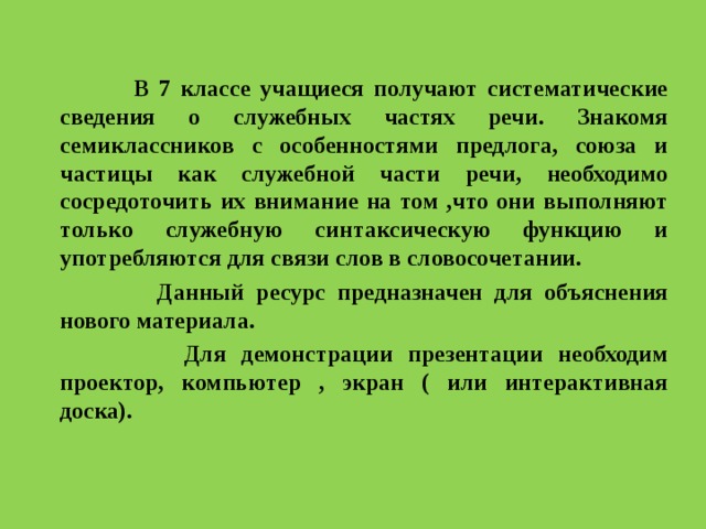  В 7 классе учащиеся получают систематические сведения о служебных частях речи. Знакомя семиклассников с особенностями предлога, союза и частицы как служебной части речи, необходимо сосредоточить их внимание на том ,что они выполняют только служебную синтаксическую функцию и употребляются для связи слов в словосочетании.  Данный ресурс предназначен для объяснения нового материала.  Для демонстрации презентации необходим проектор, компьютер , экран ( или интерактивная доска).  