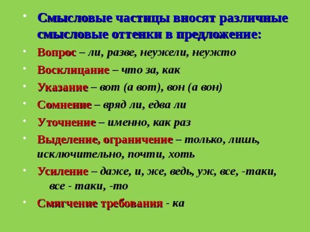 Смысловые частицы вносят различные смысловые оттенки в предложение: Вопрос  – ли, разве, неужели, неужто Восклицание  – что за, как Указание  – вот (а вот), вон (а вон) Сомнение  – вряд ли, едва ли  Уточнение  – именно, как раз Выделение, ограничение  – только, лишь,  исключительно, почти, хоть Усиление  – даже, и, же, ведь, уж, все, -таки,  все - таки, -то Смягчение требования - ка 