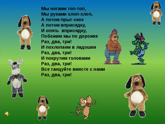 Мы ногами топ-топ, Мы руками хлоп-хлоп, А потом прыг-скок А потом вприсядку, И опять вприсядку, Побежим мы по дорожке Раз, два, три! И похлопаем в ладошки Раз, два, три! И покрутим головами Раз, два, три! Все танцуйте вместе с нами Раз, два, три!  