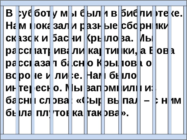 В субботу мы были в библиотеке. Нам показали разные сборники сказок и басни Крылова. Мы рассматривали картинки, а Вова рассказал басню Крылова о вороне и лисе. Нам было интересно. Мы запомнили из басни слова: «Сыр выпал – с ним была плутовка такова». 