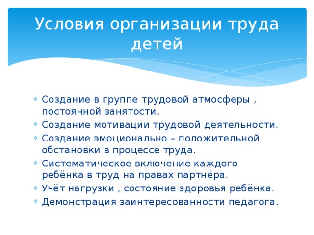 Условия организации труда детей Создание в группе трудовой атмосферы , постоянной занятости. Создание мотивации трудовой деятельности. Создание эмоционально – положительной обстановки в процессе труда. Систематическое включение каждого ребёнка в труд на правах партнёра. Учёт нагрузки , состояние здоровья ребёнка. Демонстрация заинтересованности педагога. 