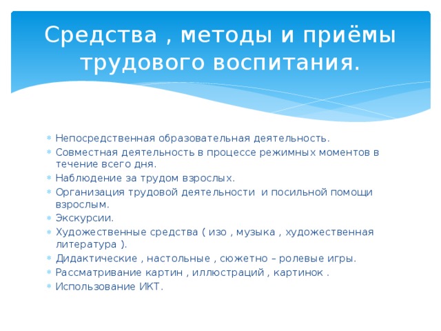 Средства , методы и приёмы трудового воспитания. Непосредственная образовательная деятельность. Совместная деятельность в процессе режимных моментов в течение всего дня. Наблюдение за трудом взрослых. Организация трудовой деятельности и посильной помощи взрослым. Экскурсии. Художественные средства ( изо , музыка , художественная литература ). Дидактические , настольные , сюжетно – ролевые игры. Рассматривание картин , иллюстраций , картинок . Использование ИКТ. 