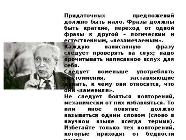 Придаточных предложений должно быть мало. Фразы должны быть краткие, переход от одной фразы к другой – логическим и естественным, «незамечаемым». Каждую написанную фразу следует проверять на слух; надо прочитывать написанное вслух для себя. Следует поменьше употреблять местоимения, заставляющие думать, к чему они относятся, что они «заменили». Не следует бояться повторений, механически от них избавляться. То или иное понятие должно называться одним сло­вом (слово в научном языке всегда термин). Избегайте только тех повторений, которые приходят от бедности языка. 