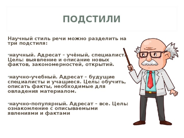 ПОДСТИЛИ  Научный стиль речи можно разделить на три подстиля:  научный. Адресат – учёный, специалист.. Цель: выявление и описание новых фактов, закономерностей, открытий.  научно-учебный. Адресат – будущие специалисты и учащиеся. Цель: обучить, описать факты, необходимые для овладения материалом.  научно-популярный. Адресат – все. Цель: ознакомление с описываемыми явлениями и фактами 