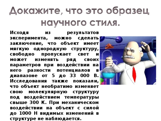 Исходя из результатов эксперимента, можно сделать заключение, что объект имеет мягкую однородную структуру, свободно пропускает свет и может изменять ряд своих параметров при воздействии на него разности потенциалов в диапазоне от 5 до 33 000 В. Исследования также показали, что объект необратимо изменяет свою молекулярную структуру под воздействием температуры свыше 300 К. При механическом воздействии на объект с силой до 1000 Н видимых изменений в структуре не наблюдается. 