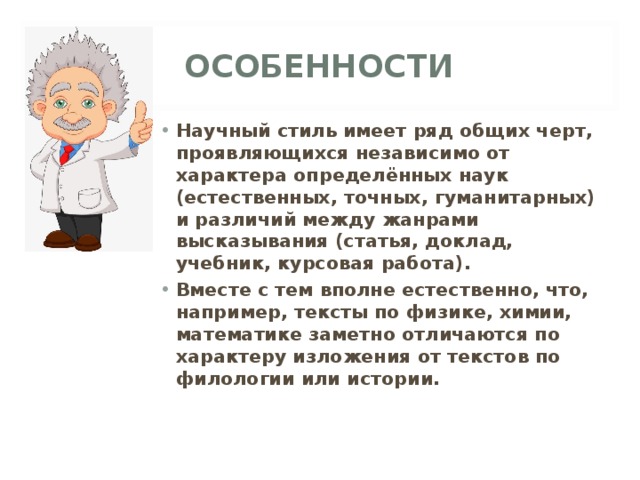 ОСОБЕННОСТИ Научный стиль имеет ряд общих черт, проявляющихся независимо от характера определённых наук (естественных, точных, гуманитарных) и различий между жанрами высказывания (статья, доклад, учебник, курсовая работа). Вместе с тем вполне естественно, что, например, тексты по физике, химии, математике заметно отличаются по характеру изложения от текстов по филологии или истории. 
