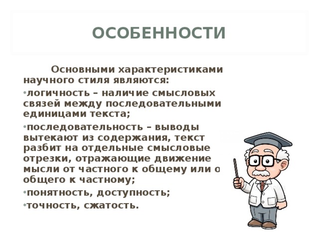 ОСОБЕННОСТИ  Основными характеристиками научного стиля являются: логичность – наличие смысловых связей между последовательными единицами текста; последовательность – выводы вытекают из содержания, текст разбит на отдельные смысловые отрезки, отражающие движение мысли от частного к общему или от общего к частному; понятность, доступность; точность, сжатость. 