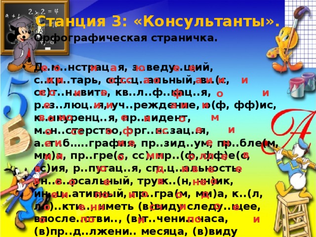 Станция 3: «Консультанты».   Орфографическая страничка. Д..м..нстрац..я, з..веду..щий, с..кр..тарь, оф..ц..альный, в..(с, сс)т..н..вить, кв..л..ф..кац..я, р..з..люц..я, уч..реждение, о(ф, фф)ис, к..нкуренц..я, пр..зидент, м..н..стерство, орг..н..зац..я, а..т..б…..графия, пр..зид..ум, пр..бле(м, мм)а, пр..гре(с, сс), пр..(ф, фф)е(с, сс)ия, р..путац..я, сп..ц..альность, ун..в..рсальный, труж..(н, нн)ик, ин..ц..ативный, пр..гра(м, мм)а, к..(л, лл)..кти.., иметь (в)виду следу..щее, впосле..стви.., (в)т..чени.. часа, (в)пр..д..лжени.. месяца, (в)виду (не)д..статка мат..р..алов, (по)вид..м..му, пр..изво..ство, пр..мышл..(н, нн)ость, ра( ? )ётл..вый, к..мп..тентный, д..кумент, (по)изучени.. вопроса, (по) получени.. письма. е е о е ю и а а о а и и и о и и сс е о е и и ф о и и и а и е в и о е м и о о и е сс о ф сс о е н и е и е в мм лл и и о е о ю в д и в е е в в о о е не о о д по- и и о е о и е сч нн е о по по и и о 