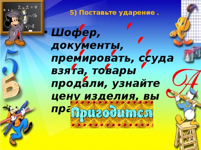 5) Поставьте ударение .   Шофер, документы, премировать, ссуда взята, товары продали, узнайте цену изделия, вы правы. 