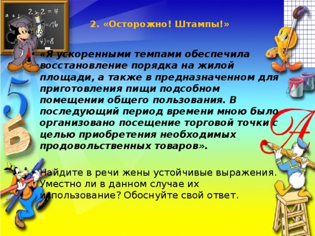 2. «Осторожно! Штампы!»       «Я ускоренными темпами обеспечила восстановление порядка на жилой площади, а также в предназначенном для приготовления пищи подсобном помещении общего пользования. В последующий период времени мною было организовано посещение торговой точки с целью приобретения необходимых продовольственных товаров». Найдите в речи жены устойчивые выражения. Уместно ли в данном случае их использование? Обоснуйте свой ответ. 