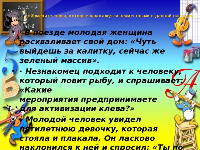 2) Замените слова, которые вам кажутся неуместными в данной ситуации.   · В поезде молодая женщина расхваливает свой дом: «Чуть выйдешь за калитку, сейчас же зеленый массив». · Незнакомец подходит к человеку, который ловит рыбу, и спрашивает: «Какие мероприятия предпринимаете для активизации клева?» · Молодой человек увидел пятилетнюю девочку, которая стояла и плакала. Он ласково наклонился к ней и спросил: «Ты по какому вопросу плачешь?» 