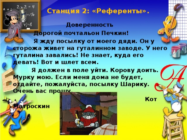 Станция 2: «Референты».   Доверенность  Дорогой почтальон Печкин!  Я жду посылку от моего дяди. Он у сторожа живет на гуталинном заводе. У него гуталина завались! Не знает, куда его девать! Вот и шлет всем.  Я должен в поле уйти. Корову доить. Мурку мою. Если меня дома не будет, отдайте, пожалуйста, посылку Шарику. Очень вас прошу.  Кот Матроскин 