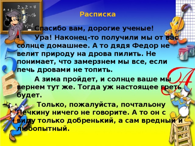 Расписка    Спасибо вам, дорогие ученые!  Ура! Наконец-то получили мы от вас солнце домашнее. А то дядя Федор не велит природу на дрова пилить. Не понимает, что замерзнем мы все, если печь дровами не топить.  А зима пройдет, и солнце ваше мы вернем тут же. Тогда уж настоящее греть будет.  Только, пожалуйста, почтальону Печкину ничего не говорите. А то он с виду только добренький, а сам вредный и любопытный. 