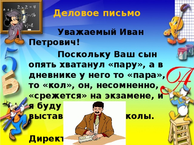 Деловое письмо    Уважаемый Иван Петрович!  Поскольку Ваш сын опять хватанул «пару», а в дневнике у него то «пара», то «кол», он, несомненно, «срежется» на экзамене, и я буду вынужден выставить его из школы.  Директор школы.  