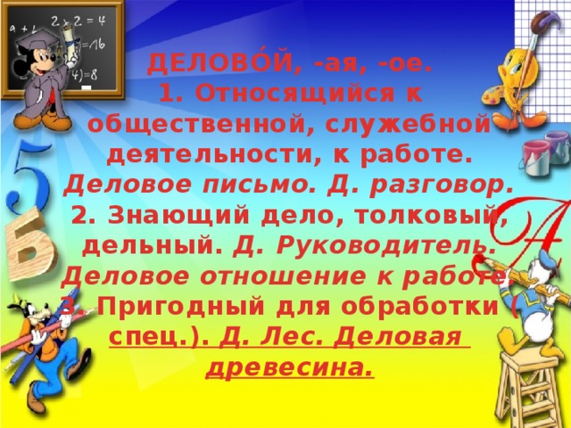ДЕЛОВО́Й, -ая, -ое.  1. Относящийся к общественной, служебной деятельности, к работе. Деловое письмо. Д. разговор.  2. Знающий дело, толковый, дельный. Д. Руководитель. Деловое отношение к работе.  3. Пригодный для обработки ( спец .). Д . Лес . Деловая  древесина .   