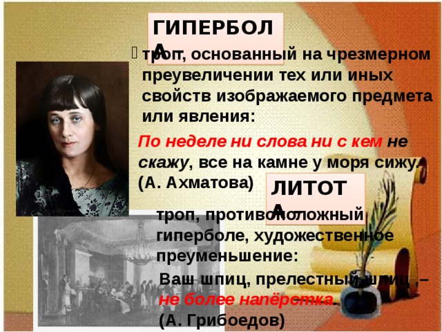 ГИПЕРБОЛА – троп, основанный на чрезмерном преувеличении тех или иных свойств изображаемого предмета или явления: По неделе ни слова ни с кем не скажу , все на камне у моря сижу. (А. Ахматова) ЛИТОТА – троп, противоположный гиперболе, художественное преуменьшение: Ваш шпиц, прелестный шпиц ,– не более  напёрстка . (А. Грибоедов) 