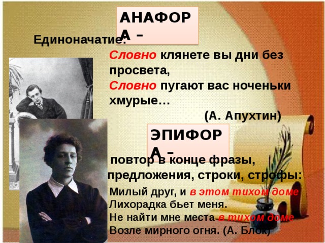 АНАФОРА – Единоначатие: Словно клянете вы дни без просвета, Словно пугают вас ноченьки хмурые…  (А. Апухтин) ЭПИФОРА –  повтор в конце фразы, предложения, строки, строфы: Милый друг, и в этом тихом доме Лихорадка бьет меня. Не найти мне места в тихом доме Возле мирного огня. (А. Блок) 